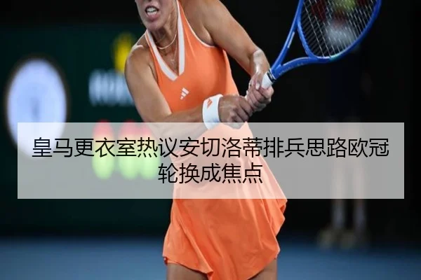 皇马更衣室热议安切洛蒂排兵思路欧冠轮换成焦点